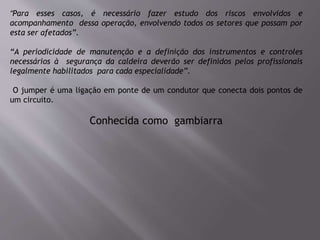 “Para esses casos, é necessário fazer estudo dos riscos envolvidos e
acompanhamento dessa operação, envolvendo todos os setores que possam por
esta ser afetados”.
“A periodicidade de manutenção e a definição dos instrumentos e controles
necessários à segurança da caldeira deverão ser definidos pelos profissionais
legalmente habilitados para cada especialidade”.
O jumper é uma ligação em ponte de um condutor que conecta dois pontos de
um circuito.
Conhecida como gambiarra
 