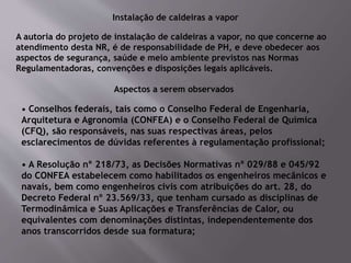 Instalação de caldeiras a vapor
A autoria do projeto de instalação de caldeiras a vapor, no que concerne ao
atendimento desta NR, é de responsabilidade de PH, e deve obedecer aos
aspectos de segurança, saúde e meio ambiente previstos nas Normas
Regulamentadoras, convenções e disposições legais aplicáveis.
Aspectos a serem observados
• Conselhos federais, tais como o Conselho Federal de Engenharia,
Arquitetura e Agronomia (CONFEA) e o Conselho Federal de Química
(CFQ), são responsáveis, nas suas respectivas áreas, pelos
esclarecimentos de dúvidas referentes à regulamentação profissional;
• A Resolução nº 218/73, as Decisões Normativas nº 029/88 e 045/92
do CONFEA estabelecem como habilitados os engenheiros mecânicos e
navais, bem como engenheiros civis com atribuições do art. 28, do
Decreto Federal nº 23.569/33, que tenham cursado as disciplinas de
Termodinâmica e Suas Aplicações e Transferências de Calor, ou
equivalentes com denominações distintas, independentemente dos
anos transcorridos desde sua formatura;
 
