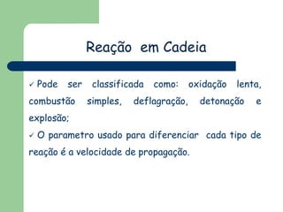 Reação em Cadeia
 Pode ser classificada como: oxidação lenta,
combustão simples, deflagração, detonação e
explosão;
 O parametro usado para diferenciar cada tipo de
reação é a velocidade de propagação.
 