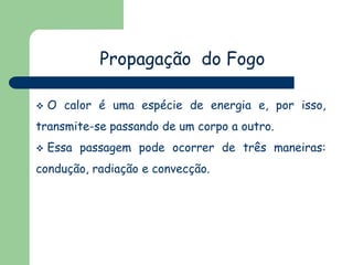 Propagação do Fogo
 O calor é uma espécie de energia e, por isso,
transmite-se passando de um corpo a outro.
 Essa passagem pode ocorrer de três maneiras:
condução, radiação e convecção.
 