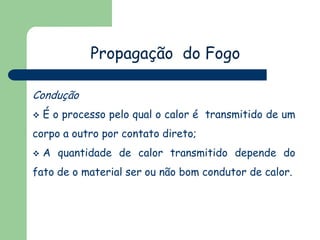 Propagação do Fogo
Condução
 É o processo pelo qual o calor é transmitido de um
corpo a outro por contato direto;
 A quantidade de calor transmitido depende do
fato de o material ser ou não bom condutor de calor.
 