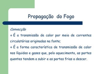 Propagação do Fogo
Convecção
 É a transmissão de calor por meio de correntes
circulatórias originadas na fonte;
 É a forma característica de transmissão de calor
nos líquidos e gases que, pelo aquecimento, as partes
quentes tendem a subir e as partes frias a descer.
 