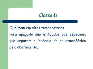 Classe D
Queimam em altas temperaturas.
Para apagá-lo são utilizados pós especiais,
que separam o incêndio do ar atmosférico
pelo abafamento.
 