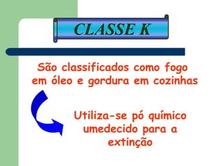 CLASSE K
São classificados como fogo
em óleo e gordura em cozinhas
Utiliza-se pó químico
umedecido para a
extinção
 