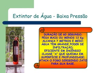 DURAÇÃO DE 60 SEGUNDO;
PESA MAIS OU MENOS 12 Kg;
ALCANÇA 7 METROS E MEIO;
ÁGUA TEM GRANDE PODER DE
INFILTRAÇÃO;
EFICIENTE EM INCÊNDIO
CLASSE “A” QUE QUEIMA EM
SUPERFÍCIE E PROFUNDIDADE;
ATACA O FOGO DIRIGINDO JATO
PARA SUA BASE.
Extintor de Água - Baixa Pressão
 