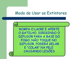 ROMPA O LACRE E APERTE
O GATILHO, DIRIGINDO O
DIFUSOR PARA A BASE DO
FOGO. NÃO TOQUE NO
DIFUSOR, PODERÁ GELAR
E “COLAR” NA PELE
CAUSANDO LESÕES
Modo de Usar os Extintores
 