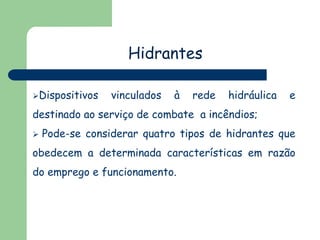 Hidrantes
Dispositivos vinculados à rede hidráulica e
destinado ao serviço de combate a incêndios;
 Pode-se considerar quatro tipos de hidrantes que
obedecem a determinada características em razão
do emprego e funcionamento.
 