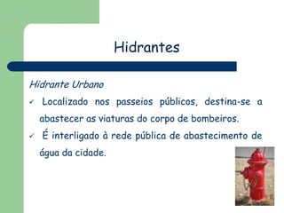 Hidrantes
Hidrante Urbano
 Localizado nos passeios públicos, destina-se a
abastecer as viaturas do corpo de bombeiros.
 É interligado à rede pública de abastecimento de
água da cidade.
 