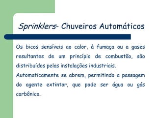 Sprinklers- Chuveiros Automáticos
Os bicos sensíveis ao calor, à fumaça ou a gases
resultantes de um princípio de combustão, são
distribuídos pelas instalações industriais.
Automaticamente se abrem, permitindo a passagem
do agente extintor, que pode ser água ou gás
carbônico.
 