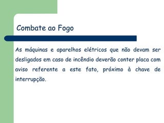As máquinas e aparelhos elétricos que não devam ser
desligados em caso de incêndio deverão conter placa com
aviso referente a este fato, próximo à chave de
interrupção.
Combate ao Fogo
 