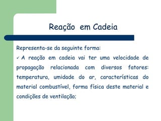 Reação em Cadeia
Representa-se da seguinte forma:


A reação em cadeia vai ter uma velocidade de

propagação

relacionada

com

diversos

fatores:

temperatura, umidade do ar, características do
material combustível, forma física deste material e

condições de ventilação;

 