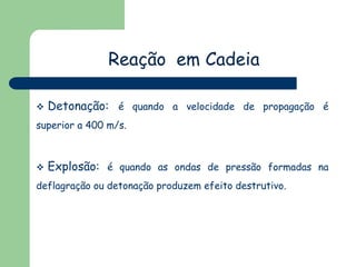 Reação em Cadeia


Detonação: é quando a velocidade de propagação é

superior a 400 m/s.



Explosão: é quando as ondas de pressão formadas na

deflagração ou detonação produzem efeito destrutivo.

 