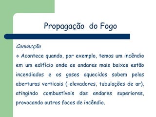 Propagação do Fogo
Convecção


Acontece quando, por exemplo, temos um incêndio

em um edifício onde os andares mais baixos estão
incendiados e os gases aquecidos sobem pelas
aberturas verticais ( elevadores, tubulações de ar),

atingindo

combustíveis

dos

andares

provocando outros focos de incêndio.

superiores,

 