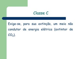 Classe C
Exige-se, para sua extinção, um meio não
condutor de energia elétrica (extintor de

CO2).

 