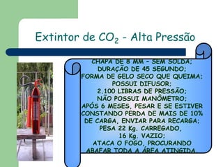 Extintor de CO2 - Alta Pressão
CHAPA DE 8 MM – SEM SOLDA;
DURAÇÃO DE 45 SEGUNDO;
FORMA DE GELO SECO QUE QUEIMA;
POSSUI DIFUSOR;
2.100 LIBRAS DE PRESSÃO;
NÃO POSSUI MANÔMETRO;
APÓS 6 MESES, PESAR E SE ESTIVER
CONSTANDO PERDA DE MAIS DE 10%
DE CARGA, ENVIAR PARA RECARGA;
PESA 22 Kg. CARREGADO,
16 Kg. VAZIO;
ATACA O FOGO, PROCURANDO
ABAFAR TODA A ÁREA ATINGIDA.

 