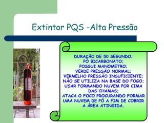 Extintor PQS -Alta Pressão

DURAÇÃO DE 50 SEGUNDO;
PÓ BICARBONATO;
POSSUI MANOMETRO;
VERDE PRESSÃO NORMAL;
VERMELHO PRESSÃO INSUFICIENTE;
NÃO SE UTILIZA NA BASE DO FOGO;
USAR FORMANDO NUVEM POR CIMA
DAS CHAMAS;
ATACA O FOCO PROCURANDO FORMAR
UMA NUVEM DE PÓ A FIM DE COBRIR
A ÁREA ATINGIDA.

 