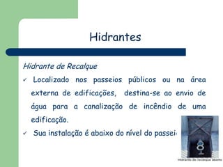 Hidrantes
Hidrante de Recalque


Localizado nos passeios públicos ou na área

externa de edificações,

destina-se ao envio de

água para a canalização de incêndio de uma
edificação.


Sua instalação é abaixo do nível do passeio.

 