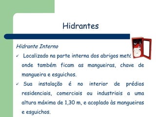 Hidrantes
Hidrante Interno


Localizado na parte interna dos abrigos metálicos,

onde também ficam as mangueiras, chave de
mangueira e esguichos.


Sua

instalação

é

no

interior

de

prédios

residenciais, comerciais ou industriais a uma
altura máxima de 1,30 m, e acoplado às mangueiras
e esguichos.

 