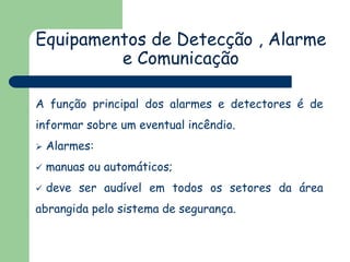Equipamentos de Detecção , Alarme
e Comunicação
A função principal dos alarmes e detectores é de
informar sobre um eventual incêndio.


Alarmes:



manuas ou automáticos;



deve ser audível em todos os setores da área

abrangida pelo sistema de segurança.

 