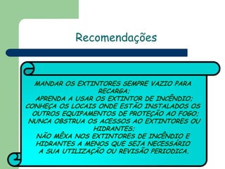 Recomendações

MANDAR OS EXTINTORES SEMPRE VAZIO PARA
RECARGA;
APRENDA A USAR OS EXTINTOR DE INCÊNDIO;
CONHEÇA OS LOCAIS ONDE ESTÃO INSTALADOS OS
OUTROS EQUIPAMENTOS DE PROTEÇÃO AO FOGO;
NUNCA OBSTRUA OS ACESSOS AO EXTINTORES OU
HIDRANTES;
NÃO MÊXA NOS EXTINTORES DE INCÊNDIO E
HIDRANTES A MENOS QUE SEJA NECESSÁRIO
A SUA UTILIZAÇÃO OU REVISÃO PERIODICA.

 