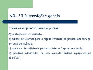 NR- 23 Disposições gerais
Todas as empresas deverão possuir:

a) proteção contra incêndio;
b) saídas suficientes para a rápida retirada do pessoal em serviço,
em caso de incêndio;

c) equipamento suficiente para combater o fogo em seu início;
d) pessoas adestradas no uso correto desses equipamentos;
e) Saídas,

 