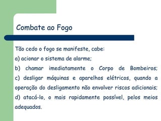 Combate ao Fogo
Tão cedo o fogo se manifeste, cabe:

a) acionar o sistema de alarme;
b) chamar imediatamente o Corpo de Bombeiros;
c) desligar máquinas e aparelhos elétricos, quando a
operação do desligamento não envolver riscos adicionais;
d) atacá-lo, o mais rapidamente possível, pelos meios
adequados.

 