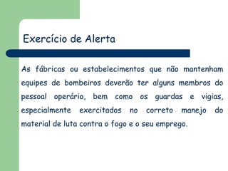 Exercício de Alerta
As fábricas ou estabelecimentos que não mantenham

equipes de bombeiros deverão ter alguns membros do
pessoal operário, bem como os guardas e vigias,
especialmente

exercitados

no

correto

manejo

material de luta contra o fogo e o seu emprego.

do

 