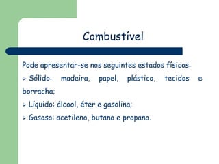 Combustível
Pode apresentar-se nos seguintes estados físicos:


Sólido:

madeira,

papel,

plástico,

borracha;


Líquido: álcool, éter e gasolina;



Gasoso: acetileno, butano e propano.

tecidos

e

 