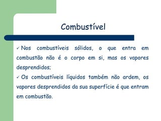 Combustível


Nos

combustíveis

sólidos,

o

que

entra

em

combustão não é o corpo em si, mas os vapores

desprendidos;


Os combustíveis líquidos também não ardem, os

vapores desprendidos da sua superfície é que entram

em combustão.

 