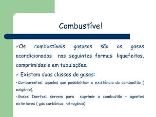 Combustível
Os

combustíveis

acondicionados

gasosos

são

os

gases

nas seguintes formas: liquefeitos,

comprimidos e em tubulações.

•

Existem duas classes de gases:

Comburentes: aqueles que possibilitam a existência da combustão (

oxigênio);
•

Gases Inertes: servem para

suprimir a combustão – agentes

extintores ( gás carbônico, nitrogênio).

 