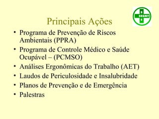 Principais Ações
• Programa de Prevenção de Riscos
Ambientais (PPRA)
• Programa de Controle Médico e Saúde
Ocupável – (PCMSO)
• Análises Ergonômicas do Trabalho (AET)
• Laudos de Periculosidade e Insalubridade
• Planos de Prevenção e de Emergência
• Palestras
 