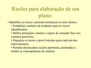 Razões para elaboração de um
plano:
• Identifica os riscos e procura minimizar os seus efeitos;
• Estabelece cenários de acidentes para os riscos
identificados;
• Define princípios, normas e regras de actuação face aos
cenários possíveis;
• Organiza os meios e prevê missões para cada um dos
intervenientes;
• Permite desencadear acções oportunas, destinadas a
limitar as consequências do sinistro;
 