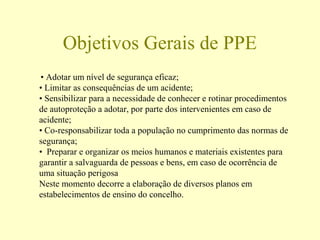 Objetivos Gerais de PPE
• Adotar um nível de segurança eficaz;
• Limitar as consequências de um acidente;
• Sensibilizar para a necessidade de conhecer e rotinar procedimentos
de autoproteção a adotar, por parte dos intervenientes em caso de
acidente;
• Co-responsabilizar toda a população no cumprimento das normas de
segurança;
• Preparar e organizar os meios humanos e materiais existentes para
garantir a salvaguarda de pessoas e bens, em caso de ocorrência de
uma situação perigosa
Neste momento decorre a elaboração de diversos planos em
estabelecimentos de ensino do concelho.
 