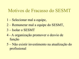 Motivos de Fracasso do SESMT
1 – Selecionar mal a equipe,
2 – Remunerar mal a equipe do SESMT,
3 – Isolar o SESMT
4 - A organização promover o desvio de
função
5 – Não existir investimento na atualização do
profissional
 