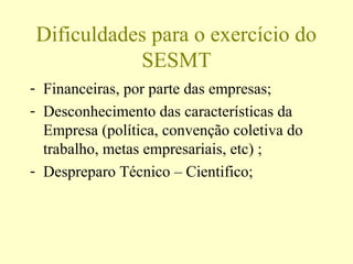 Dificuldades para o exercício do
SESMT
- Financeiras, por parte das empresas;
- Desconhecimento das características da
Empresa (política, convenção coletiva do
trabalho, metas empresariais, etc) ;
- Despreparo Técnico – Cientifico;
 