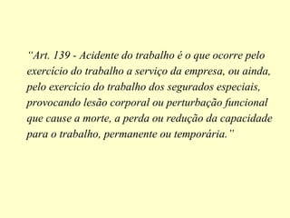 “Art. 139 - Acidente do trabalho é o que ocorre pelo
exercício do trabalho a serviço da empresa, ou ainda,
pelo exercício do trabalho dos segurados especiais,
provocando lesão corporal ou perturbação funcional
que cause a morte, a perda ou redução da capacidade
para o trabalho, permanente ou temporária.”
 