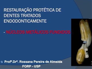 RESTAURAÇÃO PROTÉTICA DE
DENTES TRATADOS
ENDODONTICAMENTE
- NÚCLEOS METÁLICOS FUNDIDOS
 Profª.Drª. Rossana Pereira de Almeida
FORP - USP
 