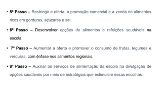 • 5º Passo – Restringir a oferta, a promoção comercial e a venda de alimentos
ricos em gorduras, açúcares e sal.
• 6º Passo – Desenvolver opções de alimentos e refeições saudáveis na
escola.
• 7º Passo – Aumentar a oferta e promover o consumo de frutas, legumes e
verduras, com ênfase nos alimentos regionais.
• 8º Passo – Auxiliar os serviços de alimentação da escola na divulgação de
opções saudáveis por meio de estratégias que estimulem essas escolhas.
 