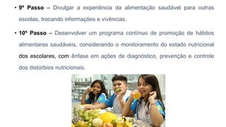 • 9º Passo – Divulgar a experiência da alimentação saudável para outras
escolas, trocando informações e vivências.
• 10º Passo – Desenvolver um programa contínuo de promoção de hábitos
alimentares saudáveis, considerando o monitoramento do estado nutricional
dos escolares, com ênfase em ações de diagnóstico, prevenção e controle
dos distúrbios nutricionais.
 