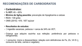 RECOMENDAÇÕES DE CARBOIDRATOS
• Carboidratos:
• % VET: 45 – 65%
• Mínimo de 5g/kg peso/dia: prevenção de hipoglicemia e cetose
• RDA= 130 g/dia
• OMS (2015): <5% VET açúcar
• Resultados de estudos:
- ↑ ingestão sacarose, petiscos = cerca de 34% do VET;
- Criança que adquire sozinha sua refeição: preferência por petiscos e
refrigerantes.
- ↑ consumo: mono e dissacarídeos: relação com deficiências de Fe, Zn, Vit D (↓
consumo de leite, carnes e vegetais).
 