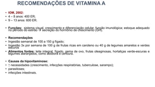 RECOMENDAÇÕES DE VITAMINA A
• IOM, 2002:
• 4 – 8 anos: 400 ER;
• 9 – 13 anos: 600 ER.
• Funções: sistema visual, crescimento e diferenciação celular, função imunológica; estoque adequado
no período do estirão → secreção do hormônio de crescimento (GH).
• Recomendações
• Ingestão semanal de 100 a 150 g fígado;
• Ingestão 3x por semana de 100 g de frutas ricas em caroteno ou 40 g de legumes amarelos e verdes
escuros
• Alimentos fontes: leite integral, fígado, gema de ovo, frutas oleaginosas, hortaliças verde-escuras e
legumes alaranjados, como abóbora e cenoura.
• Causas da hipovitaminose:
• ↑ necessidades (crescimento, infecções respiratórias, tuberculose, sarampo);
• parasitoses;
• infecções intestinais.
 
