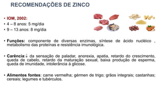 RECOMENDAÇÕES DE ZINCO
• IOM, 2002:
• 4 – 8 anos: 5 mg/dia
• 9 – 13 anos: 8 mg/dia
• Funções: componente de diversas enzimas, síntese de ácido nucléico ,
metabolismo das proteínas e resistência imunológica.
• Carência: da sensação de paladar, anorexia, apatia, retardo do crescimento,
queda de cabelo, retardo da maturação sexual, baixa produção de esperma,
queda de imunidade, intolerância à glicose.
• Alimentos fontes: carne vermelha; gérmen de trigo; grãos integrais; castanhas;
cereais; legumes e tubérculos.
 