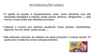 RECOMENDAÇÕES GERAIS
• O apetite do escolar é frequentemente voraz: evitar alimentos com alta
densidade energética e calorias vazias (doces, petiscos, refrigerantes...), pelo
menos 2 horas antes das refeições principais;
• Habituar a criança com petiscos saudáveis: frutas picadas, desidratadas,
legumes crus em palito, queijo picado...;
• Não estimular consumo de petiscos em geral enquanto a criança assiste TV
(pode criar o hábito de comer compulsivamente);
 