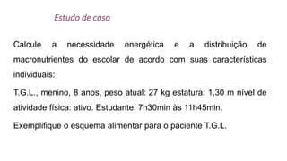Estudo de caso
Calcule a necessidade energética e a distribuição de
macronutrientes do escolar de acordo com suas características
individuais:
T.G.L., menino, 8 anos, peso atual: 27 kg estatura: 1,30 m nível de
atividade física: ativo. Estudante: 7h30min às 11h45min.
Exemplifique o esquema alimentar para o paciente T.G.L.
 