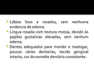  Lábios lisos e rosados, sem nenhuma
  evidencia de edema.
 Língua rosada com textura mossa, devido às
  papilas gustativas elevadas, sem nenhum
  edema.
 Dentes adequados para morder e mastigar,
  poucas cáries dentarias, tecido gengival
  intacto, cor do esmalte dentário consistente.
 