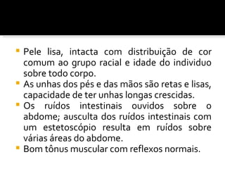  Pele lisa, intacta com distribuição de cor
  comum ao grupo racial e idade do individuo
  sobre todo corpo.
 As unhas dos pés e das mãos são retas e lisas,
  capacidade de ter unhas longas crescidas.
 Os ruídos intestinais ouvidos sobre o
  abdome; ausculta dos ruídos intestinais com
  um estetoscópio resulta em ruídos sobre
  várias áreas do abdome.
 Bom tônus muscular com reflexos normais.
 