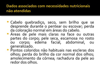  Cabelo quebradiço, seco, sem brilho que se
  desprende durante o pentear ou escovar; perda
  da coloração normal em áreas do cabelo.
 Áreas de pele mais claras na face ou outras
  partes do corpo; pele seca, escamosa no rosto
  ou corpo; edema facial, abdominal, ou
  generalizado.
 Pontos coloridos não habituais nas escleras dos
  olhos; perda do brilho da cor normal dos olhos;
  amolecimento da córnea; rachadura da pele ao
  redor dos olhos.
 