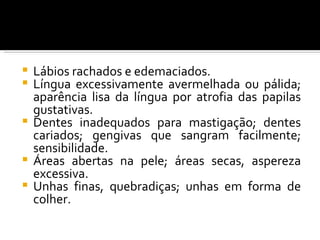  Lábios rachados e edemaciados.
 Língua excessivamente avermelhada ou pálida;
  aparência lisa da língua por atrofia das papilas
  gustativas.
 Dentes inadequados para mastigação; dentes
  cariados; gengivas que sangram facilmente;
  sensibilidade.
 Áreas abertas na pele; áreas secas, aspereza
  excessiva.
 Unhas finas, quebradiças; unhas em forma de
  colher.
 