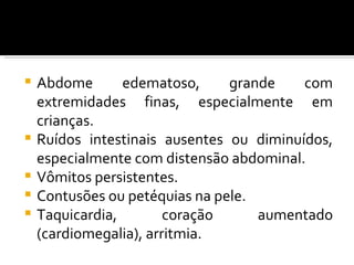    Abdome       edematoso,     grande    com
    extremidades finas, especialmente em
    crianças.
   Ruídos intestinais ausentes ou diminuídos,
    especialmente com distensão abdominal.
   Vômitos persistentes.
   Contusões ou petéquias na pele.
   Taquicardia,        coração     aumentado
    (cardiomegalia), arritmia.
 