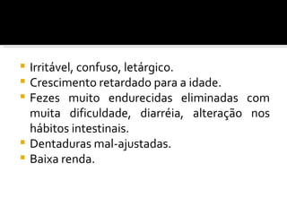    Irritável, confuso, letárgico.
   Crescimento retardado para a idade.
   Fezes muito endurecidas eliminadas com
    muita dificuldade, diarréia, alteração nos
    hábitos intestinais.
   Dentaduras mal-ajustadas.
   Baixa renda.
 